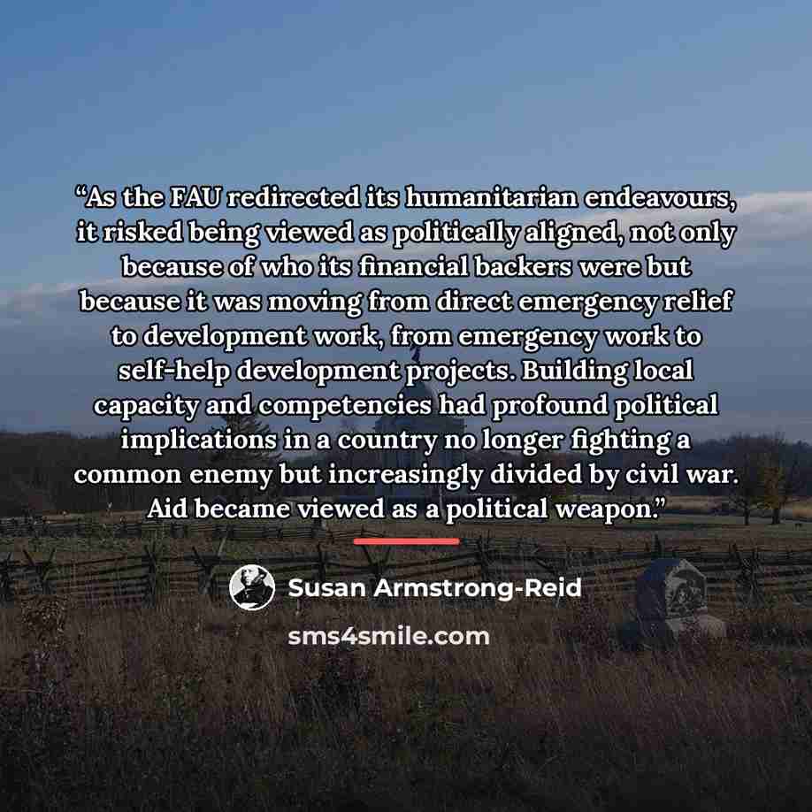 “As the FAU redirected its humanitarian endeavours, it risked being viewed as politically aligned, not only because of who its financial backers were but because it was moving from direct emergency relief to development work, from emergency work to self-help development projects. Building local…” quote by Susan Armstrong-Reid