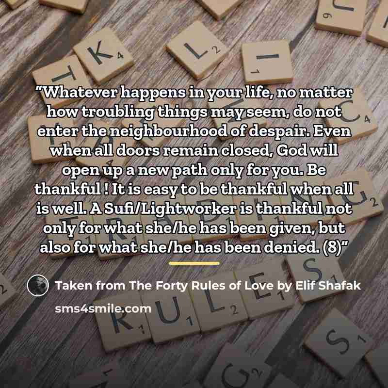 “Whatever happens in your life, no matter how troubling things may seem, do not enter the neighbourhood of despair. Even when all doors remain closed, God will open up a new path only for you. Be thankful ! It is easy to be thankful when all is well. A Sufi/Lightworker is thankful not only for what…” quote by Taken from The Forty Rules of Love by Elif Shafak