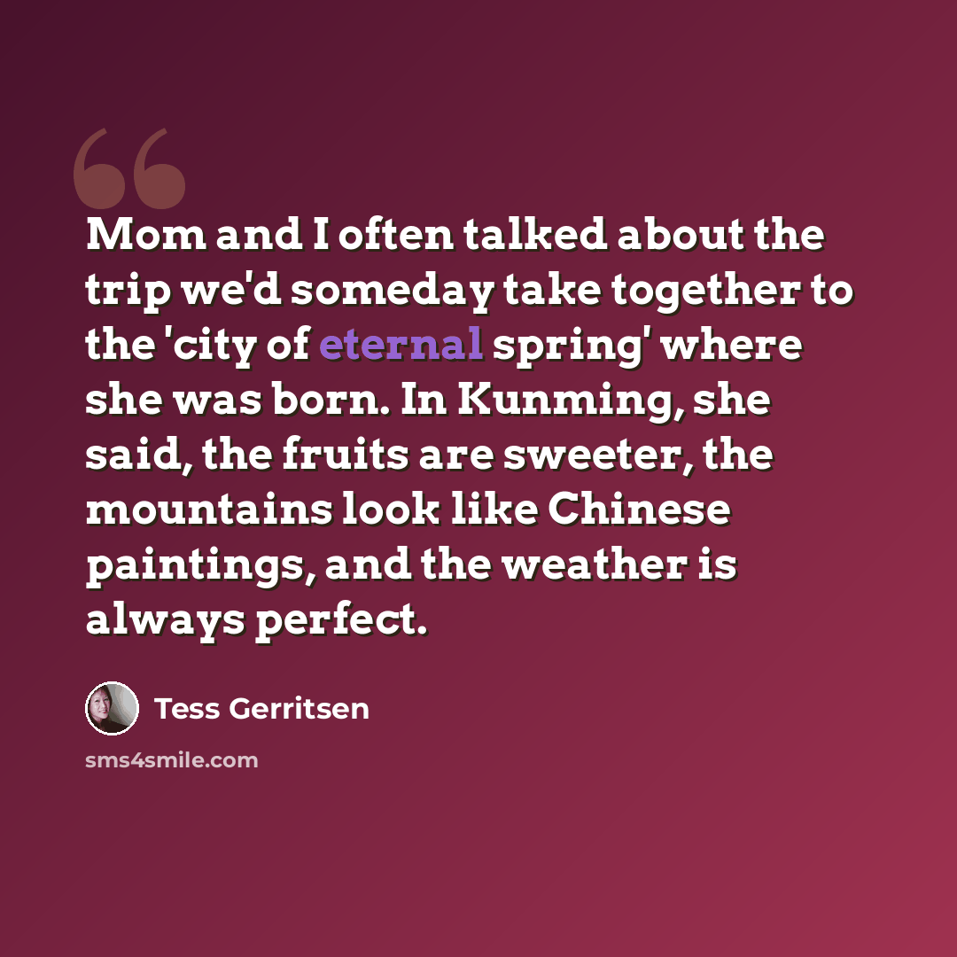 “Mom and I often talked about the trip we'd someday take together to the 'city of eternal spring' where she was born. In Kunming, she said, the fruits are sweeter, the mountains look like Chinese paintings, and the weather is always perfect.” quote by Tess Gerritsen