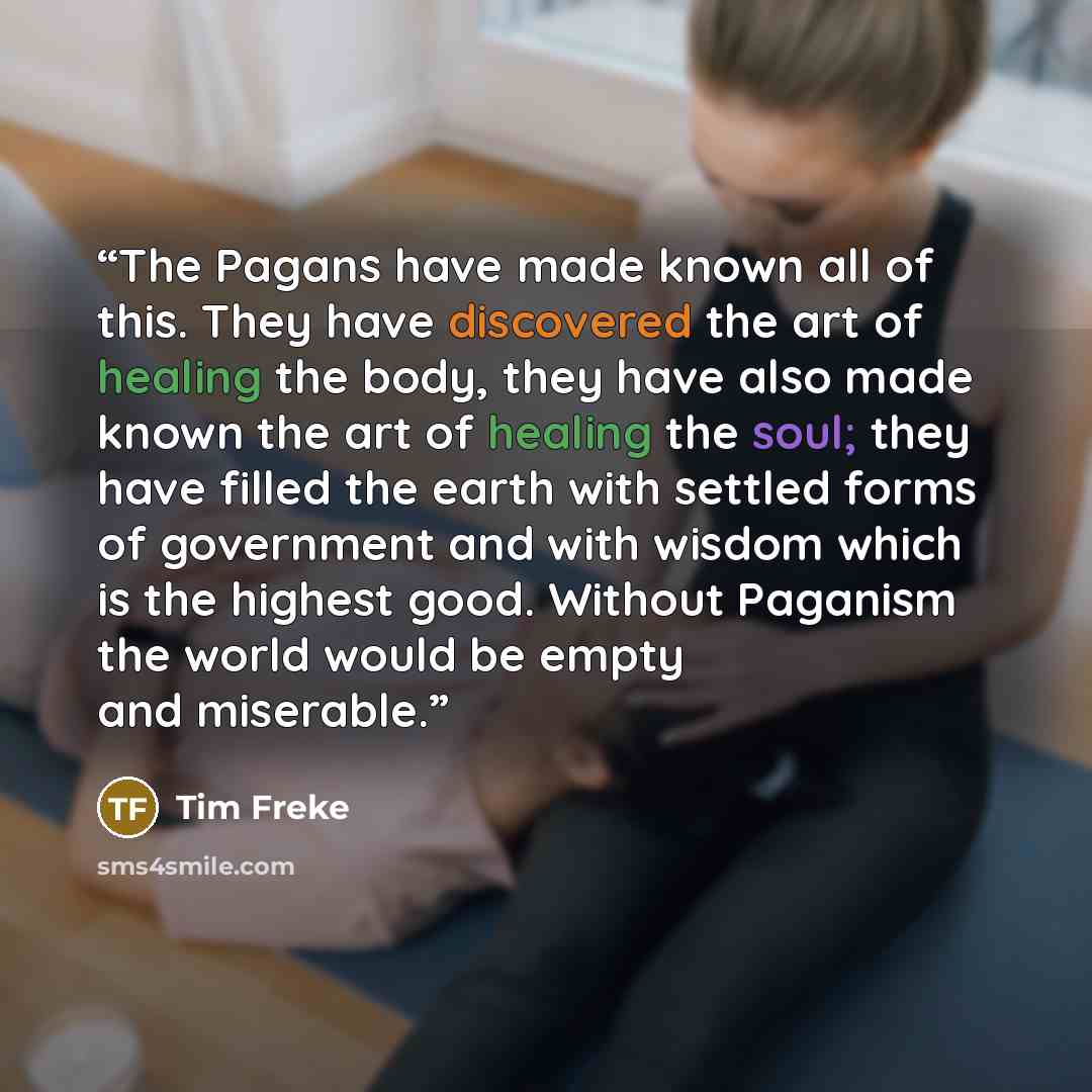“The Pagans have made known all of this. They have discovered the art of healing the body, they have also made known the art of healing the soul; they have filled the earth with settled forms of government and with wisdom which is the highest good. Without Paganism the world would be empty and…” quote by Tim Freke
