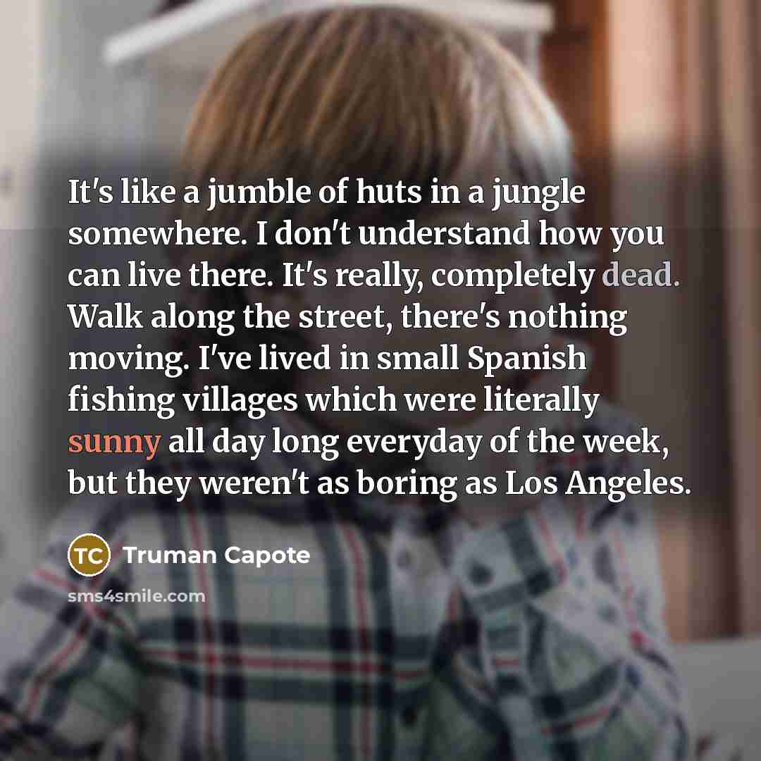 “It's like a jumble of huts in a jungle somewhere. I don't understand how you can live there. It's really, completely dead. Walk along the street, there's nothing moving. I've lived in small Spanish fishing villages which were literally sunny all day long everyday of the week, but they weren't as…” quote by Truman Capote