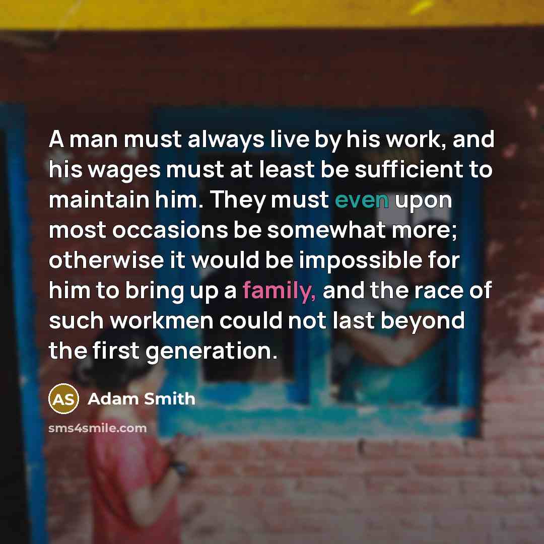 “A man must always live by his work, and his wages must at least be sufficient to maintain him. They must even upon most occasions be somewhat more; otherwise it would be impossible for him to bring up a family, and the race of such workmen could not last beyond the first generation.” quote by Adam Smith