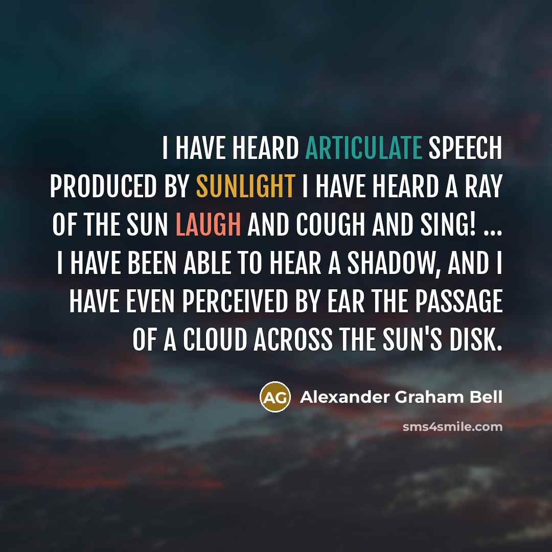 “I have heard articulate speech produced by sunlight I have heard a ray of the sun laugh and cough and sing! … I have been able to hear a shadow, and I have even perceived by ear the passage of a cloud across the sun's disk.” quote by Alexander Graham Bell