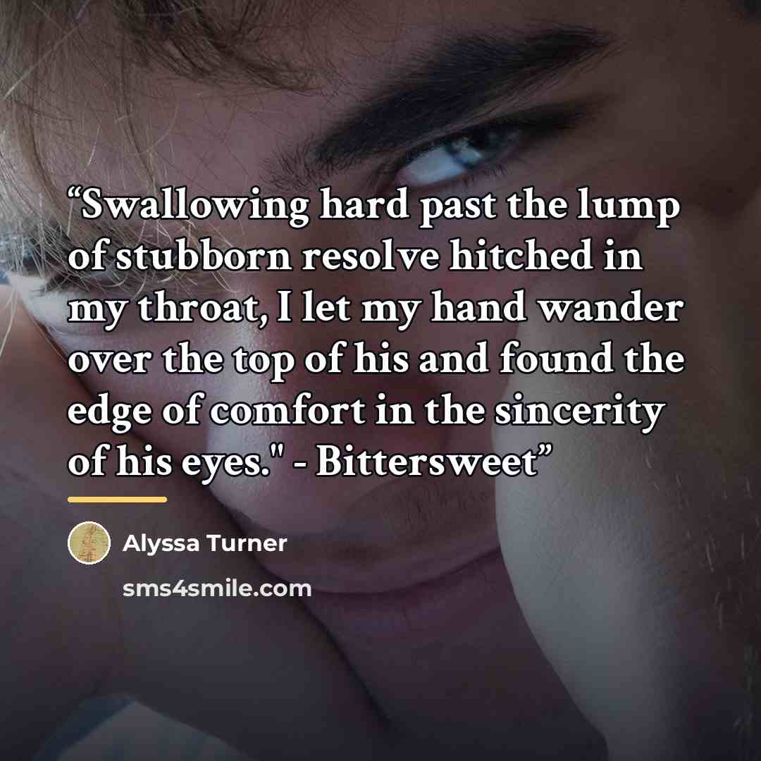 “Swallowing hard past the lump of stubborn resolve hitched in my throat, I let my hand wander over the top of his and found the edge of comfort in the sincerity of his eyes." - Bittersweet” quote by Alyssa Turner
