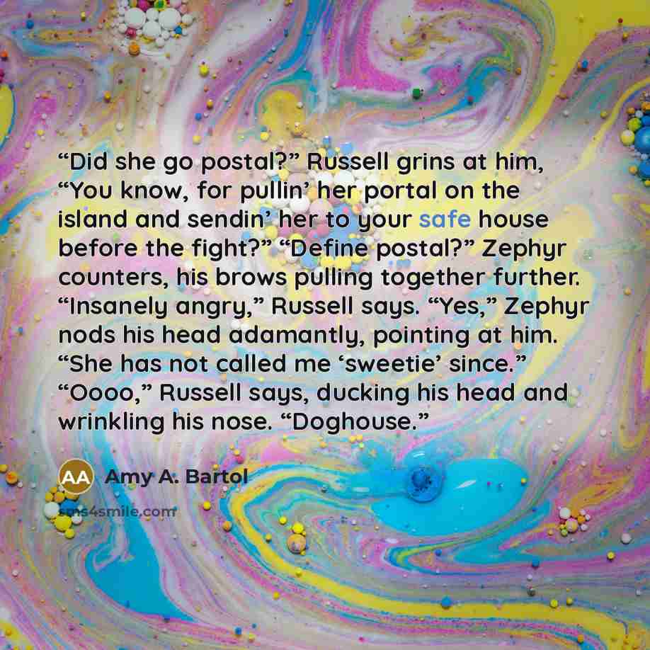 “Did she go postal?” Russell grins at him, “You know, for pullin’ her portal on the island and sendin’ her to your safe house before the fight?” “Define postal?” Zephyr counters, his brows pulling together further. “Insanely angry,” Russell says. “Yes,” Zephyr nods his head adamantly, pointing at…” quote by Amy A. Bartol