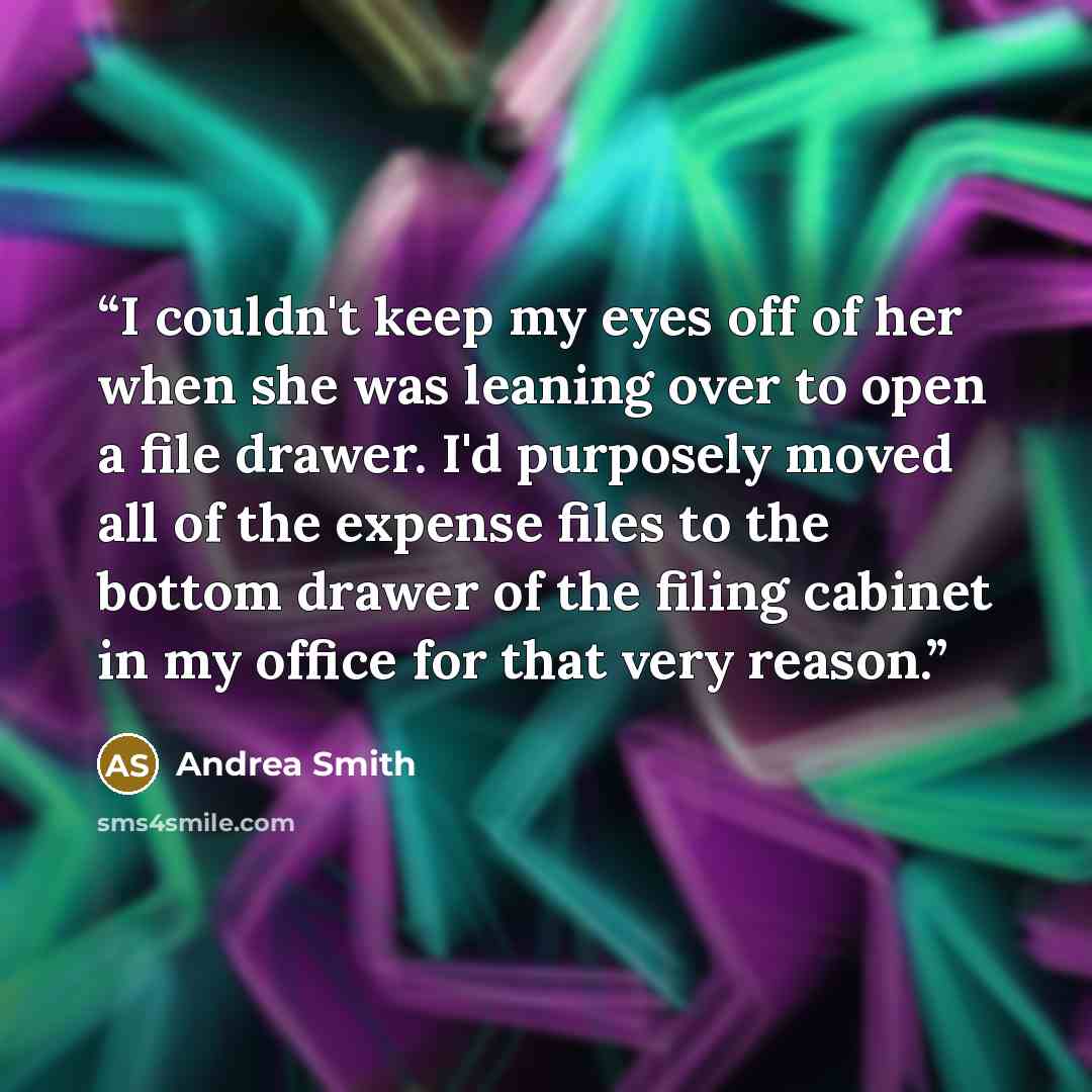 “I couldn't keep my eyes off of her when she was leaning over to open a file drawer. I'd purposely moved all of the expense files to the bottom drawer of the filing cabinet in my office for that very reason.” quote by Andrea Smith