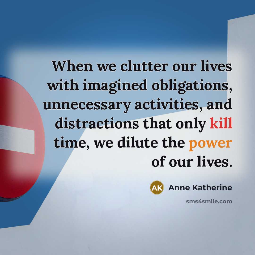 “When we clutter our lives with imagined obligations, unnecessary activities, and distractions that only kill time, we dilute the power of our lives.” quote by Anne Katherine