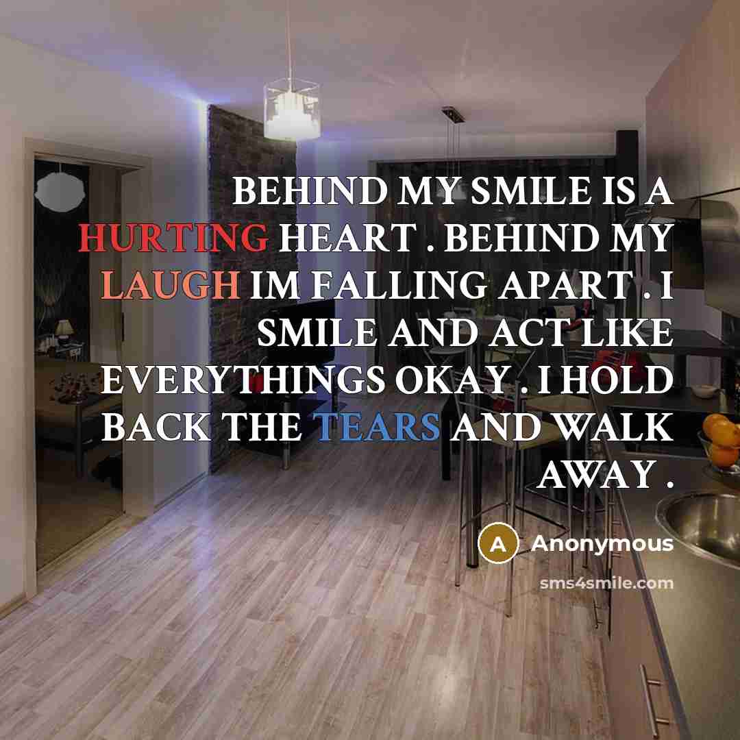 “BEHIND MY SMILE IS A HURTING HEART . BEHIND MY LAUGH IM FALLING APART . I SMILE AND ACT LIKE EVERYTHINGS OKAY . I HOLD BACK THE TEARS AND WALK AWAY .” quote by Anonymous
