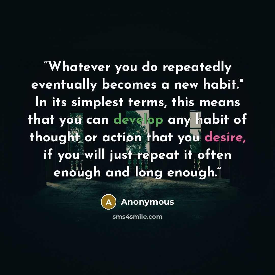“Whatever you do repeatedly eventually becomes a new habit." In its simplest terms, this means that you can develop any habit of thought or action that you desire, if you will just repeat it often enough and long enough.” quote by Anonymous