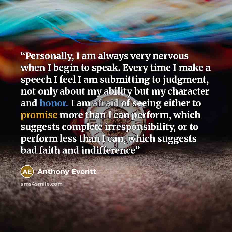 “Personally, I am always very nervous when I begin to speak. Every time I make a speech I feel I am submitting to judgment, not only about my ability but my character and honor. I am afraid of seeing either to promise more than I can perform, which suggests complete irresponsibility, or to perform…” quote by Anthony Everitt