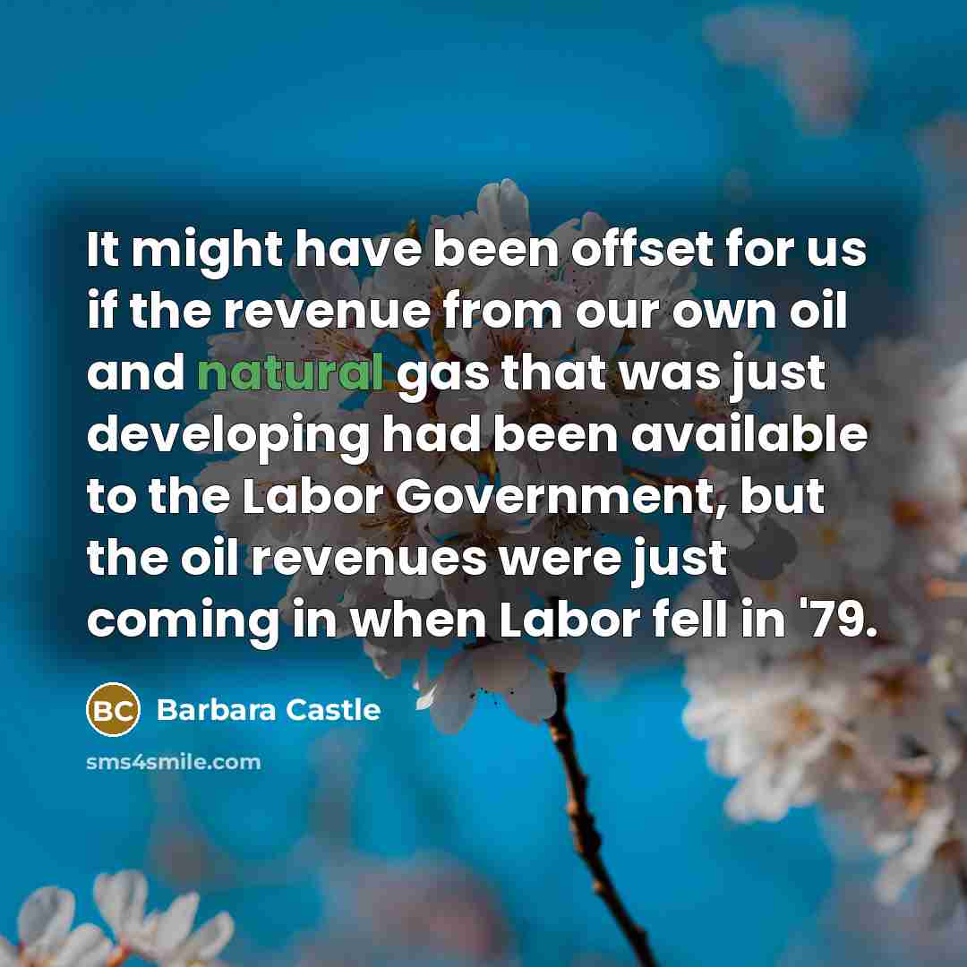 “It might have been offset for us if the revenue from our own oil and natural gas that was just developing had been available to the Labor Government, but the oil revenues were just coming in when Labor fell in '79.” quote by Barbara Castle