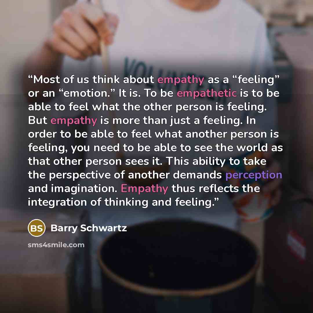 “Most of us think about empathy as a “feeling” or an “emotion.” It is. To be empathetic is to be able to feel what the other person is feeling. But empathy is more than just a feeling. In order to be able to feel what another person is feeling, you need to be able to see the world as that other…” quote by Barry Schwartz