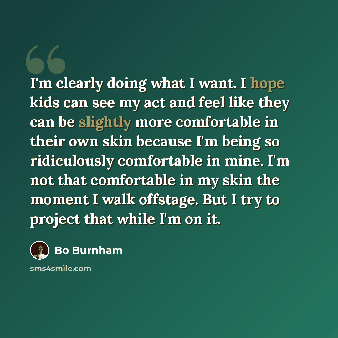 “I'm clearly doing what I want. I hope kids can see my act and feel like they can be slightly more comfortable in their own skin because I'm being so ridiculously comfortable in mine. I'm not that comfortable in my skin the moment I walk offstage. But I try to project that while I'm on it.” quote by Bo Burnham