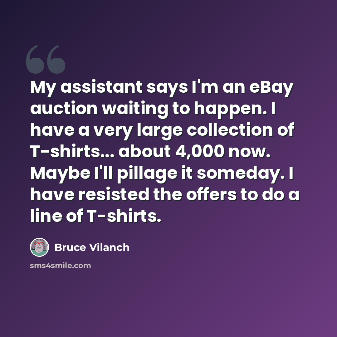 “My assistant says I'm an eBay auction waiting to happen. I have a very large collection of T-shirts... about 4,000 now. Maybe I'll pillage it someday. I have resisted the offers to do a line of T-shirts.” quote by Bruce Vilanch