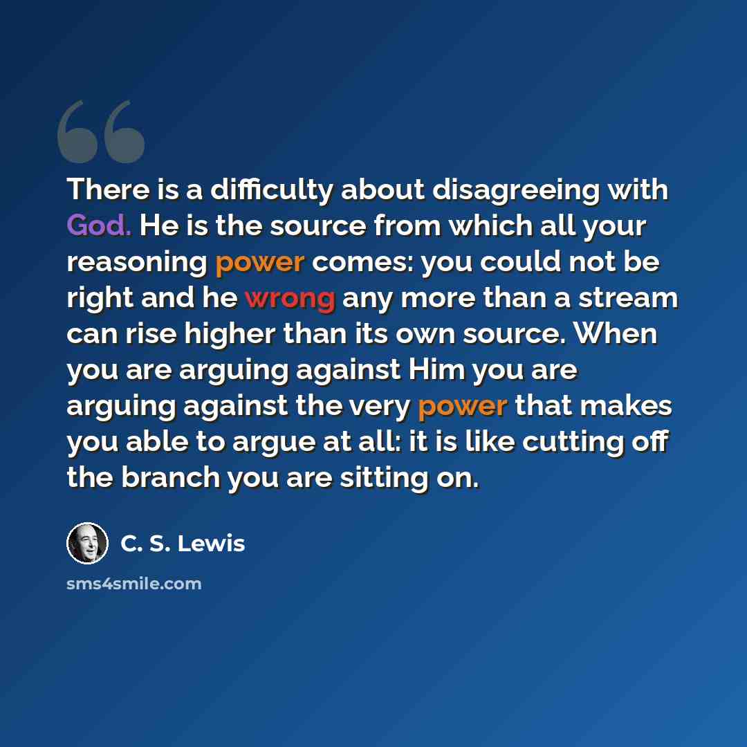 “There is a difficulty about disagreeing with God. He is the source from which all your reasoning power comes: you could not be right and he wrong any more than a stream can rise higher than its own source. When you are arguing against Him you are arguing against the very power that makes you able…” quote by C. S. Lewis