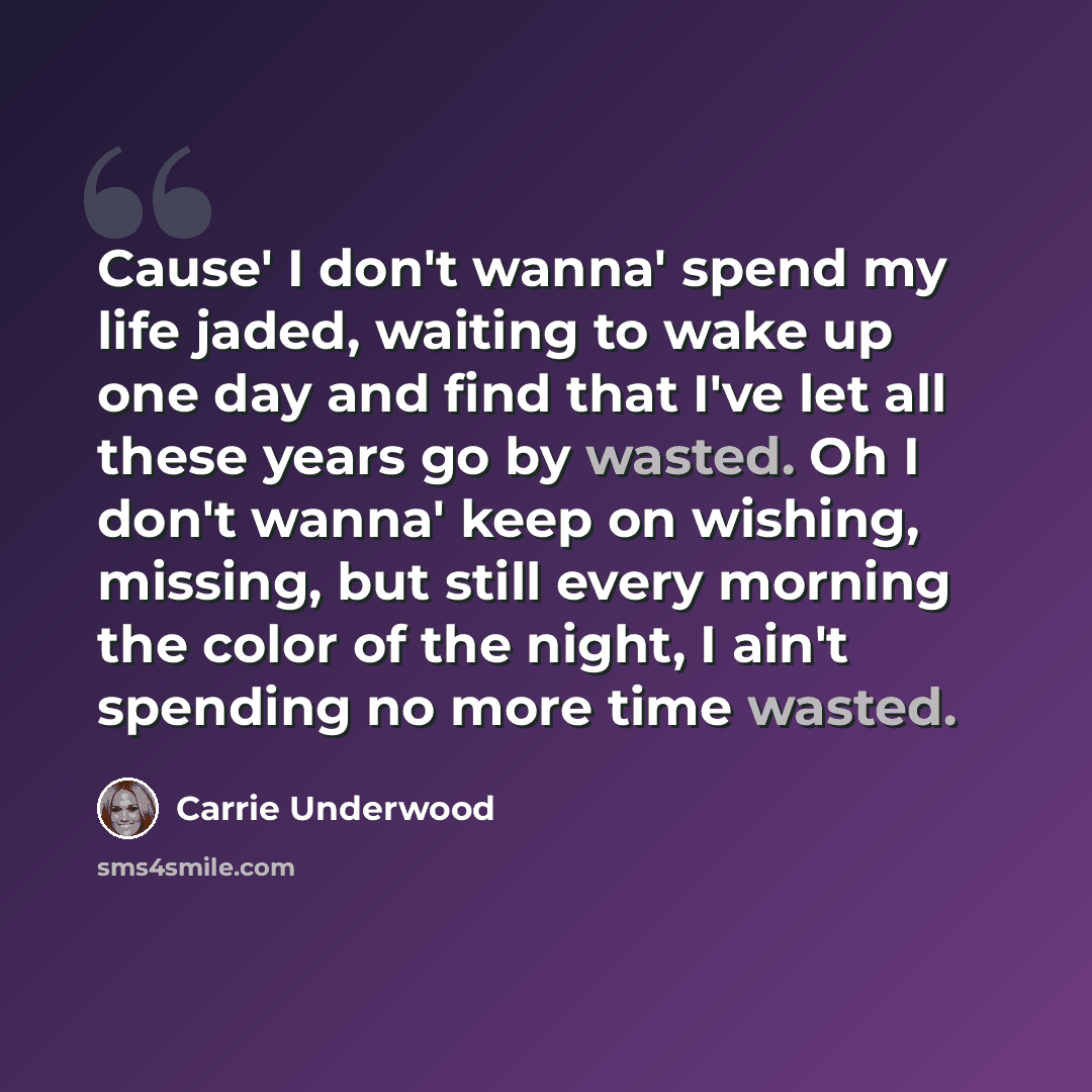 “Cause' I don't wanna' spend my life jaded, waiting to wake up one day and find that I've let all these years go by wasted. Oh I don't wanna' keep on wishing, missing, but still every morning the color of the night, I ain't spending no more time wasted.” quote by Carrie Underwood
