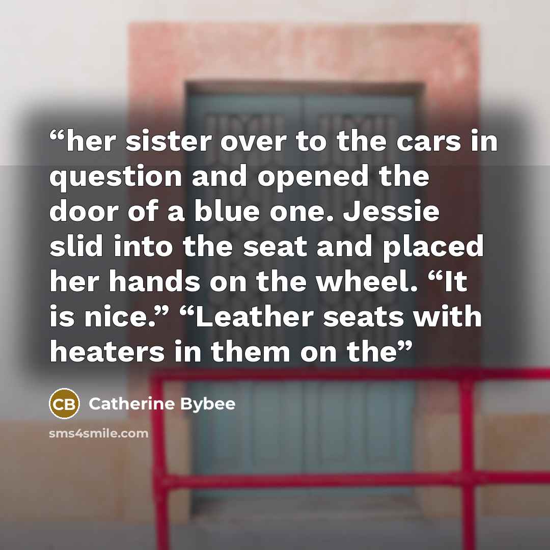 “her sister over to the cars in question and opened the door of a blue one. Jessie slid into the seat and placed her hands on the wheel. “It is nice.” “Leather seats with heaters in them on the” quote by Catherine Bybee