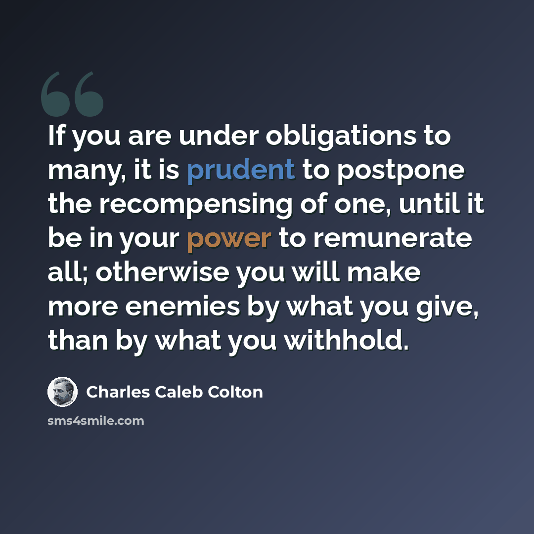 “If you are under obligations to many, it is prudent to postpone the recompensing of one, until it be in your power to remunerate all; otherwise you will make more enemies by what you give, than by what you withhold.” quote by Charles Caleb Colton