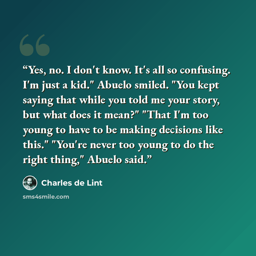 “Yes, no. I don't know. It's all so confusing. I'm just a kid." Abuelo smiled. "You kept saying that while you told me your story, but what does it mean?" "That I'm too young to have to be making decisions like this." "You're never too young to do the right thing," Abuelo said.” quote by Charles de Lint
