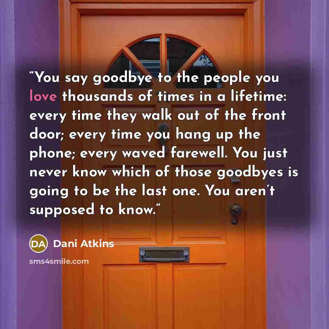 “You say goodbye to the people you love thousands of times in a lifetime: every time they walk out of the front door; every time you hang up the phone; every waved farewell. You just never know which of those goodbyes is going to be the last one. You aren’t supposed to know.” quote by Dani Atkins