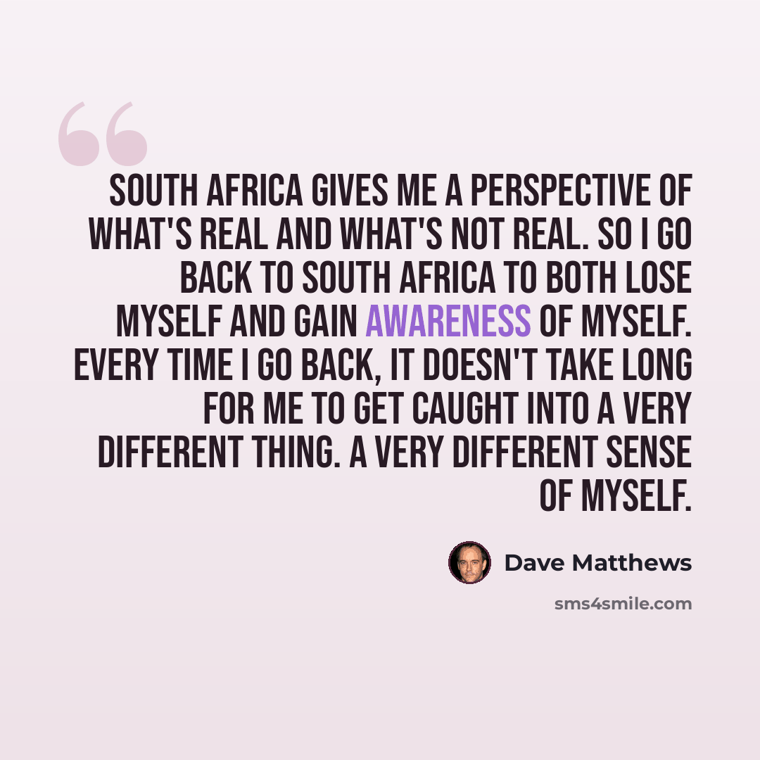 “South Africa gives me a perspective of what's real and what's not real. So I go back to South Africa to both lose myself and gain awareness of myself. Every time I go back, it doesn't take long for me to get caught into a very different thing. A very different sense of myself.” quote by Dave Matthews