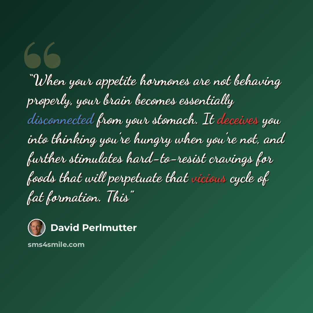 “When your appetite hormones are not behaving properly, your brain becomes essentially disconnected from your stomach. It deceives you into thinking you’re hungry when you’re not, and further stimulates hard-to-resist cravings for foods that will perpetuate that vicious cycle of fat formation. This” quote by David Perlmutter
