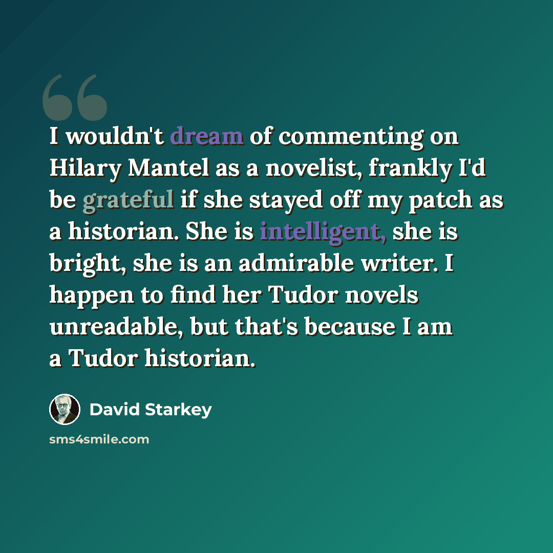 “I wouldn't dream of commenting on Hilary Mantel as a novelist, frankly I'd be grateful if she stayed off my patch as a historian. She is intelligent, she is bright, she is an admirable writer. I happen to find her Tudor novels unreadable, but that's because I am a Tudor historian.” quote by David Starkey