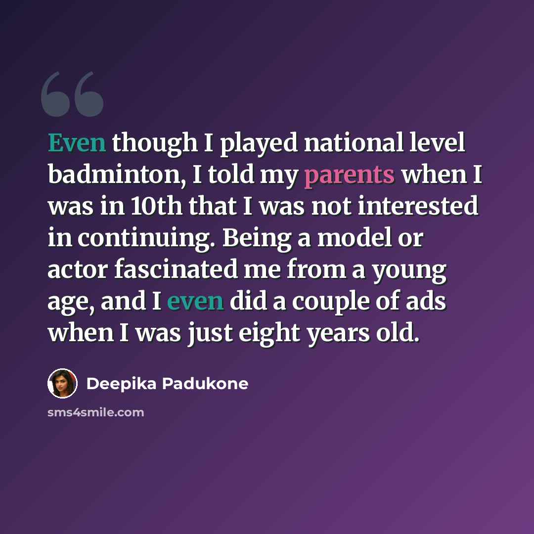 “Even though I played national level badminton, I told my parents when I was in 10th that I was not interested in continuing. Being a model or actor fascinated me from a young age, and I even did a couple of ads when I was just eight years old.” quote by Deepika Padukone