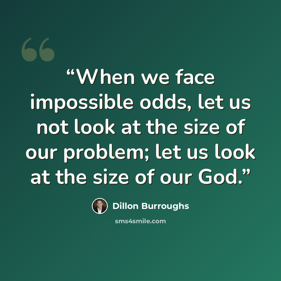 “When we face impossible odds, let us not look at the size of our problem; let us look at the size of our God.” quote by Dillon Burroughs