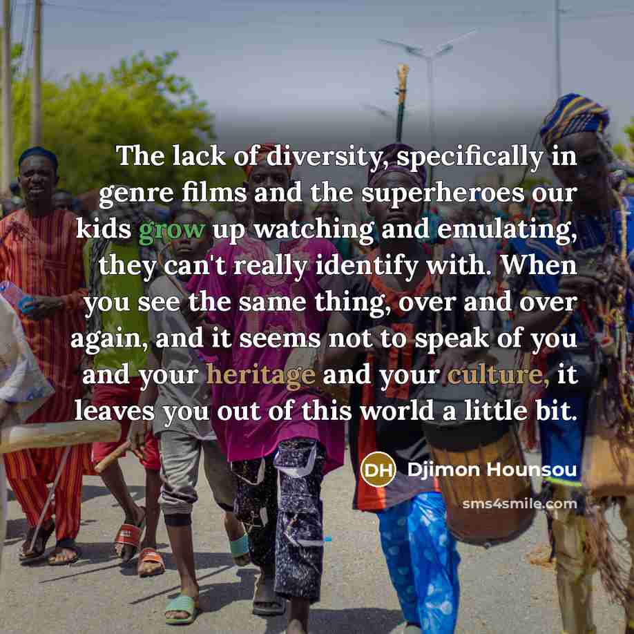 “The lack of diversity, specifically in genre films and the superheroes our kids grow up watching and emulating, they can't really identify with. When you see the same thing, over and over again, and it seems not to speak of you and your heritage and your culture, it leaves you out of this world a…” quote by Djimon Hounsou