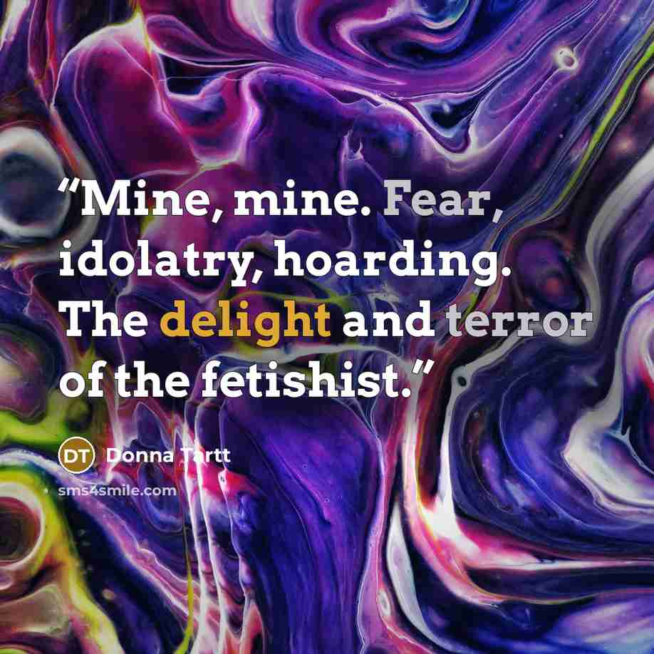 “Mine, mine. Fear, idolatry, hoarding. The delight and terror of the fetishist.” quote by Donna Tartt