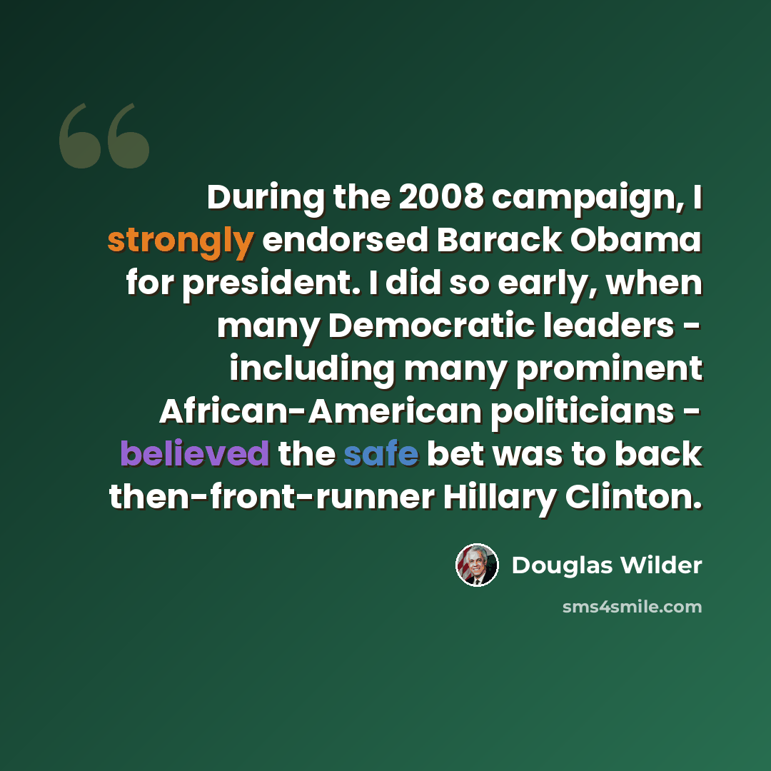 “During the 2008 campaign, I strongly endorsed Barack Obama for president. I did so early, when many Democratic leaders - including many prominent African-American politicians - believed the safe bet was to back then-front-runner Hillary Clinton.” quote by Douglas Wilder