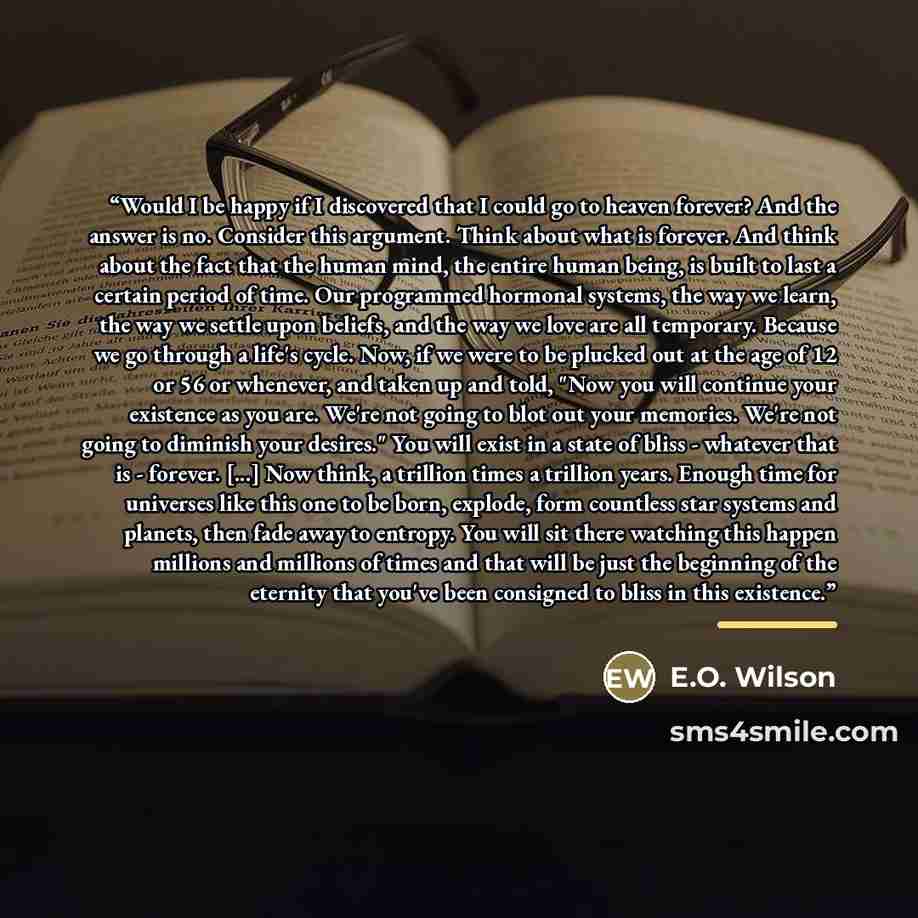 “Would I be happy if I discovered that I could go to heaven forever? And the answer is no. Consider this argument. Think about what is forever. And think about the fact that the human mind, the entire human being, is built to last a certain period of time. Our programmed hormonal systems, the way…” quote by E.O. Wilson