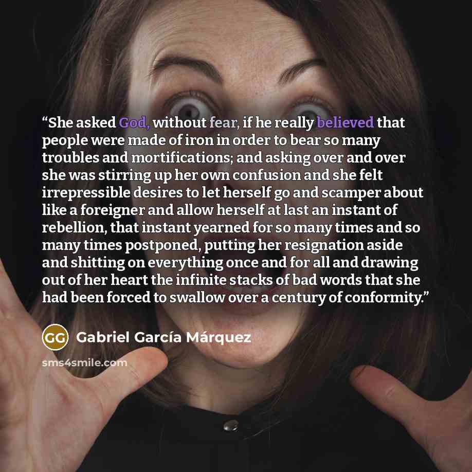 “She asked God, without fear, if he really believed that people were made of iron in order to bear so many troubles and mortifications; and asking over and over she was stirring up her own confusion and she felt irrepressible desires to let herself go and scamper about like a foreigner and allow…” quote by Gabriel García Márquez