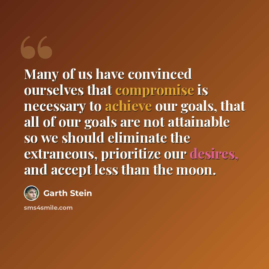 “Many of us have convinced ourselves that compromise is necessary to achieve our goals, that all of our goals are not attainable so we should eliminate the extraneous, prioritize our desires, and accept less than the moon.” quote by Garth Stein