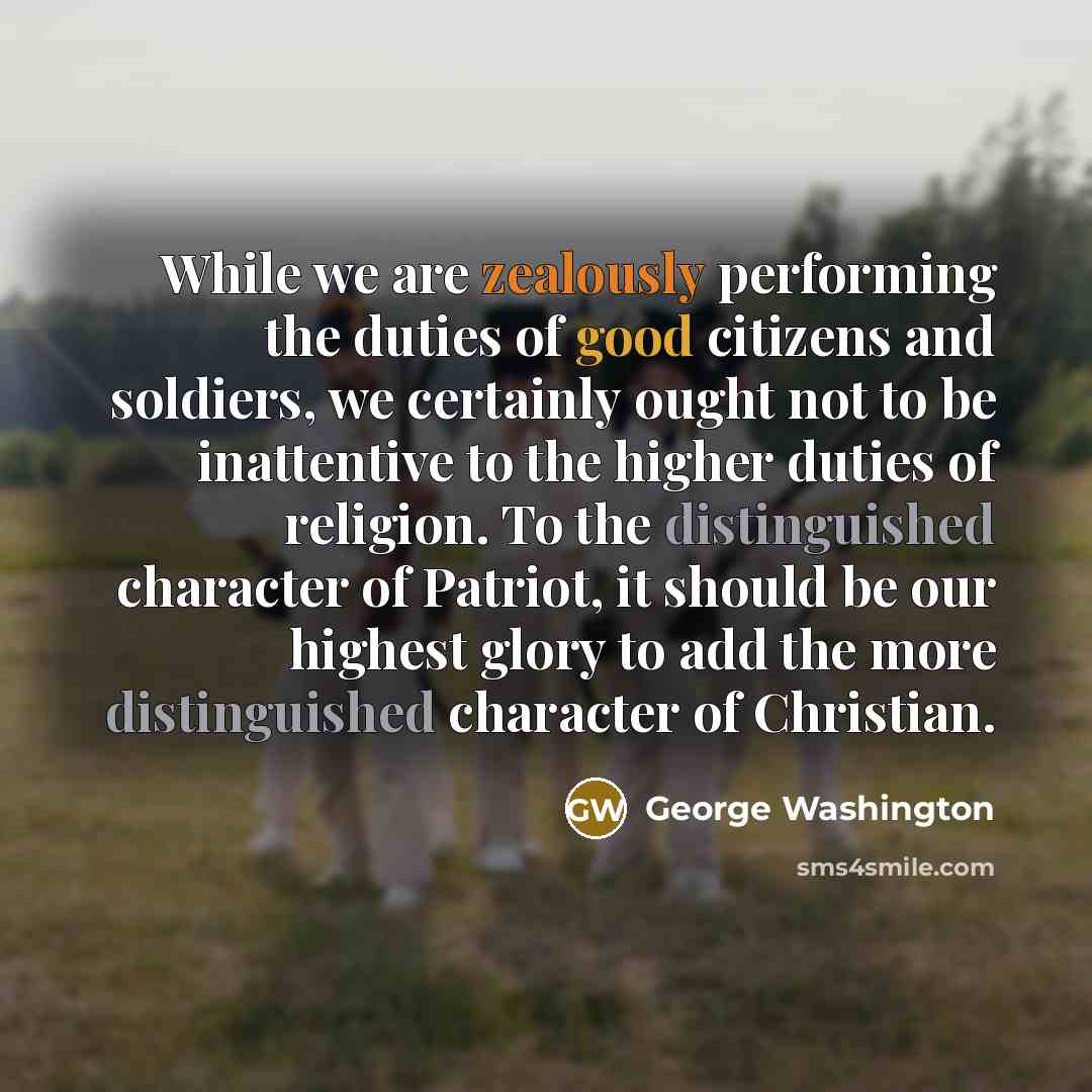 “While we are zealously performing the duties of good citizens and soldiers, we certainly ought not to be inattentive to the higher duties of religion. To the distinguished character of Patriot, it should be our highest glory to add the more distinguished character of Christian.” quote by George Washington