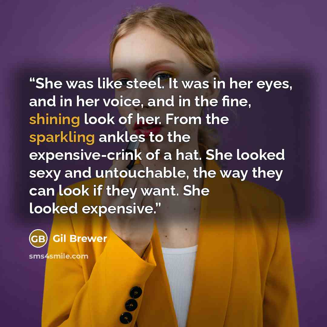 “She was like steel. It was in her eyes, and in her voice, and in the fine, shining look of her. From the sparkling ankles to the expensive-crink of a hat. She looked sexy and untouchable, the way they can look if they want. She looked expensive.” quote by Gil Brewer