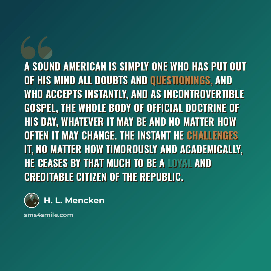 “A sound American is simply one who has put out of his mind all doubts and questionings, and who accepts instantly, and as incontrovertible gospel, the whole body of official doctrine of his day, whatever it may be and no matter how often it may change. The instant he challenges it, no matter how…” quote by H. L. Mencken