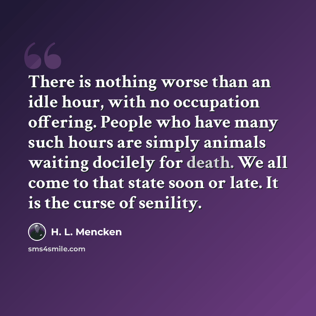 “There is nothing worse than an idle hour, with no occupation offering. People who have many such hours are simply animals waiting docilely for death. We all come to that state soon or late. It is the curse of senility.” quote by H. L. Mencken