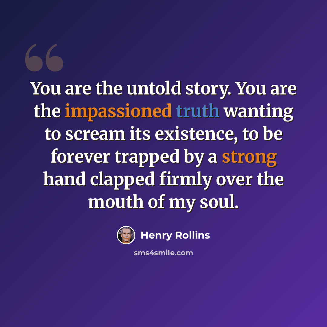 “You are the untold story. You are the impassioned truth wanting to scream its existence, to be forever trapped by a strong hand clapped firmly over the mouth of my soul.” quote by Henry Rollins