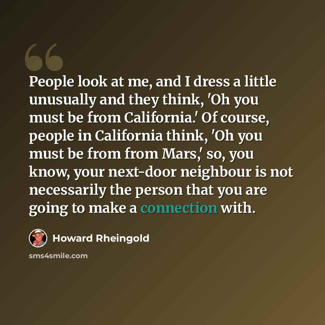 “People look at me, and I dress a little unusually and they think, 'Oh you must be from California.' Of course, people in California think, 'Oh you must be from from Mars,' so, you know, your next-door neighbour is not necessarily the person that you are going to make a connection with.” quote by Howard Rheingold