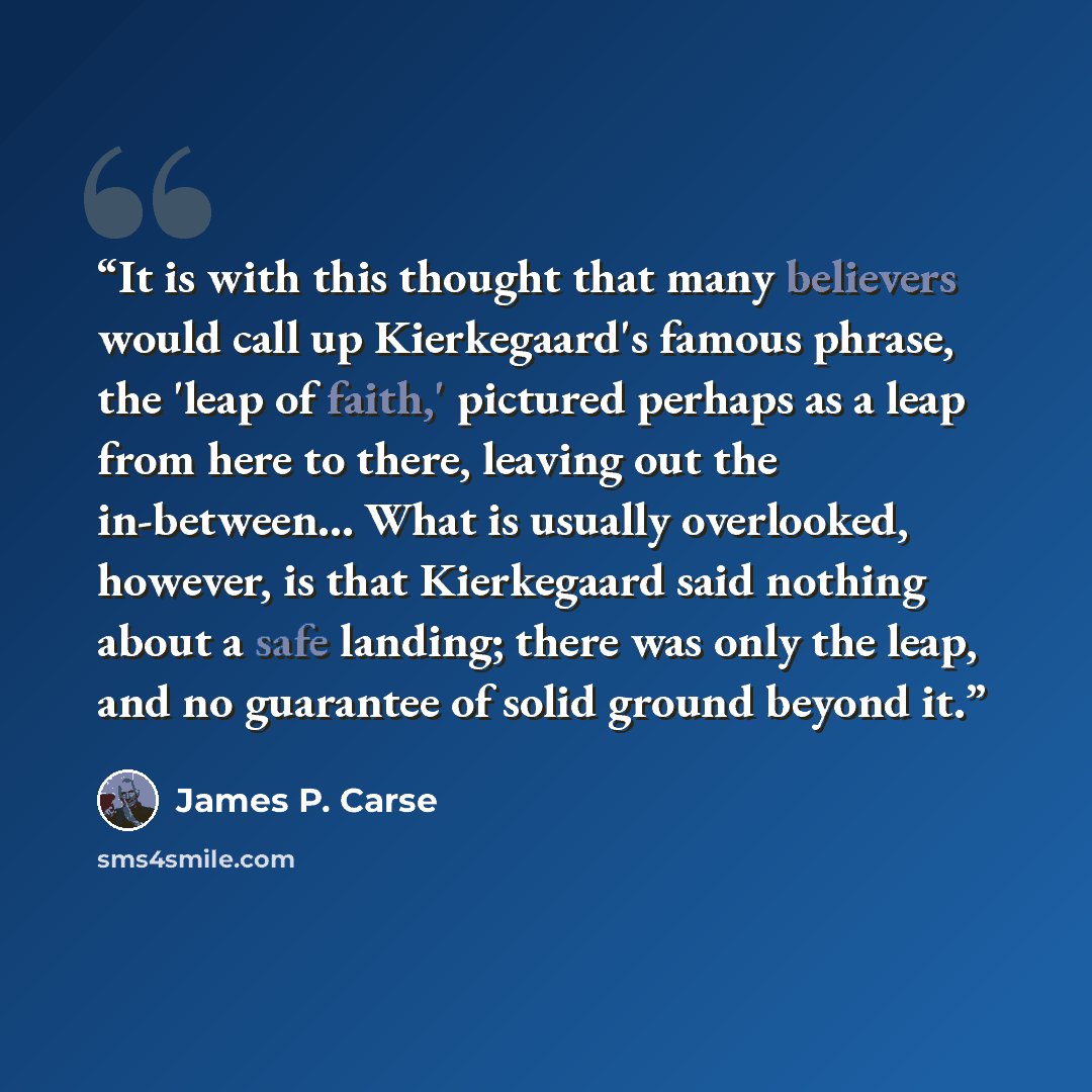 “It is with this thought that many believers would call up Kierkegaard's famous phrase, the 'leap of faith,' pictured perhaps as a leap from here to there, leaving out the in-between... What is usually overlooked, however, is that Kierkegaard said nothing about a safe landing; there was only the…” quote by James P. Carse