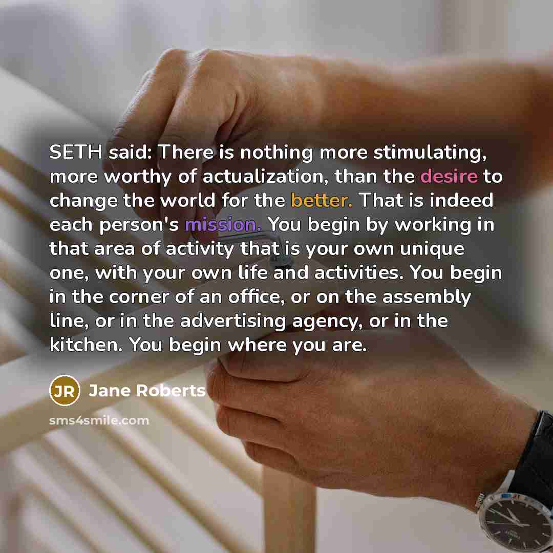 “SETH said: There is nothing more stimulating, more worthy of actualization, than the desire to change the world for the better. That is indeed each person's mission. You begin by working in that area of activity that is your own unique one, with your own life and activities. You begin in the…” quote by Jane Roberts