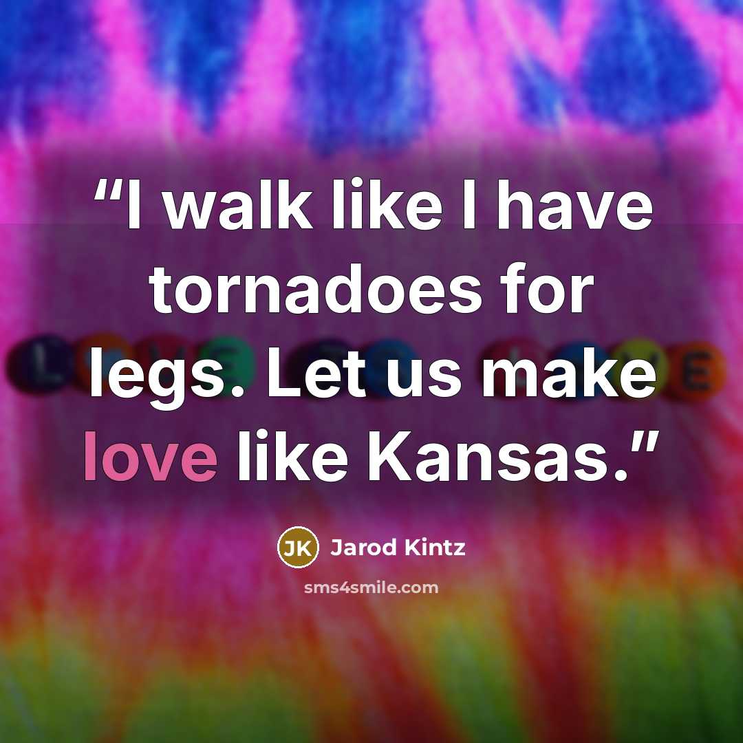 “I walk like I have tornadoes for legs. Let us make love like Kansas.” quote by Jarod Kintz