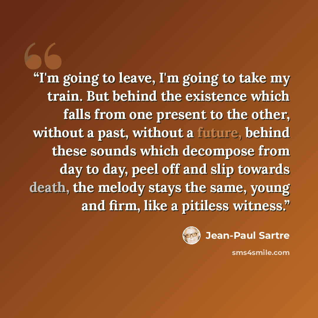 “I'm going to leave, I'm going to take my train. But behind the existence which falls from one present to the other, without a past, without a future, behind these sounds which decompose from day to day, peel off and slip towards death, the melody stays the same, young and firm, like a pitiless…” quote by Jean-Paul Sartre