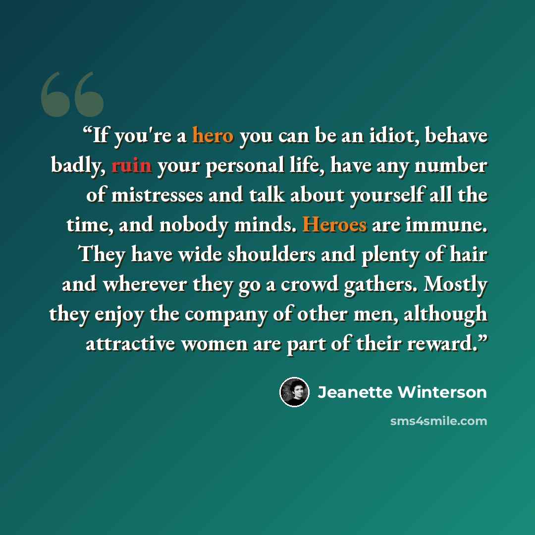 “If you're a hero you can be an idiot, behave badly, ruin your personal life, have any number of mistresses and talk about yourself all the time, and nobody minds. Heroes are immune. They have wide shoulders and plenty of hair and wherever they go a crowd gathers. Mostly they enjoy the company of…” quote by Jeanette Winterson