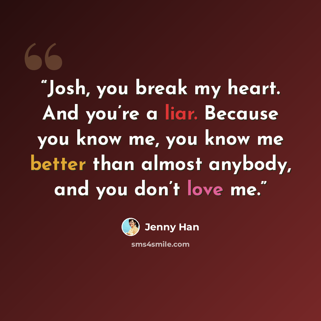 “Josh, you break my heart. And you’re a liar. Because you know me, you know me better than almost anybody, and you don’t love me.” quote by Jenny Han