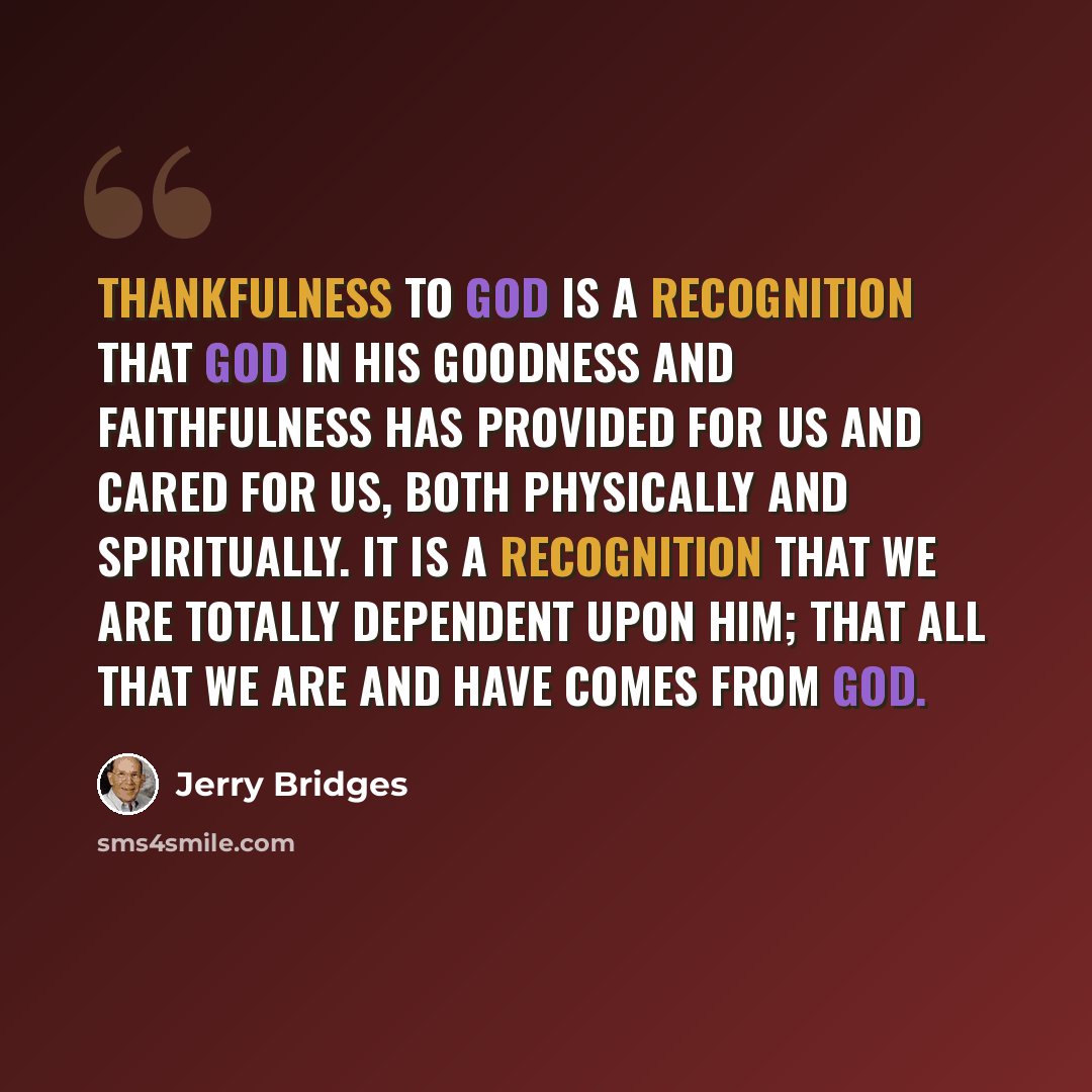 “Thankfulness to God is a recognition that God in His goodness and faithfulness has provided for us and cared for us, both physically and spiritually. It is a recognition that we are totally dependent upon Him; that all that we are and have comes from God.” quote by Jerry Bridges