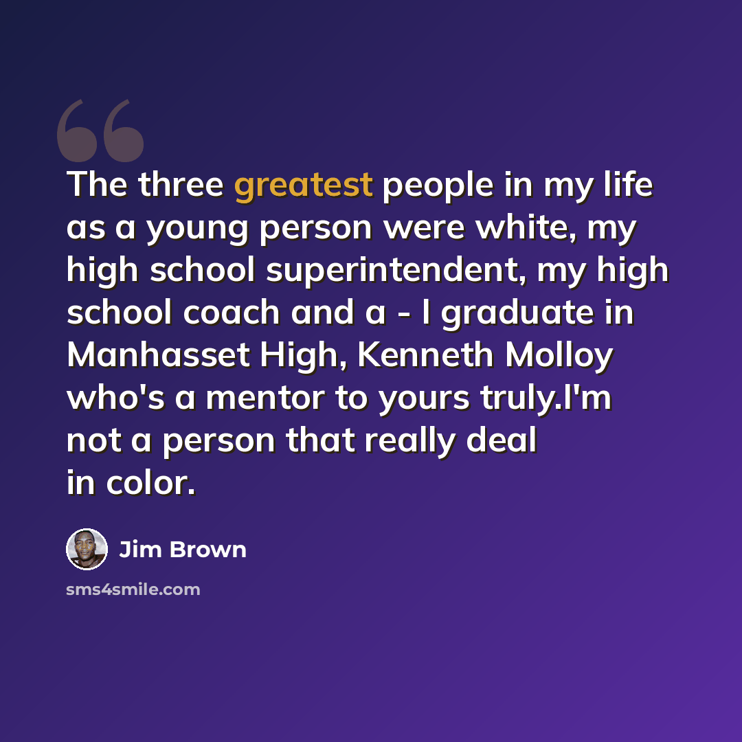 “The three greatest people in my life as a young person were white, my high school superintendent, my high school coach and a - I graduate in Manhasset High, Kenneth Molloy who's a mentor to yours truly.I'm not a person that really deal in color.” quote by Jim Brown