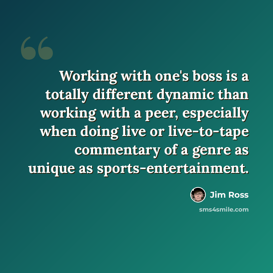 “Working with one's boss is a totally different dynamic than working with a peer, especially when doing live or live-to-tape commentary of a genre as unique as sports-entertainment.” quote by Jim Ross